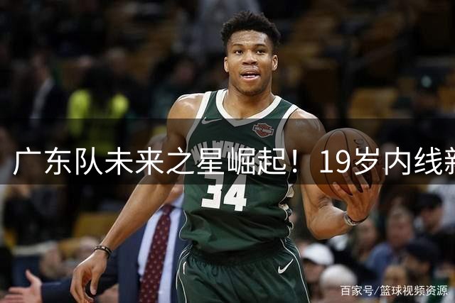 广东队未来之星崛起！19岁内线新秀展现统治级表现