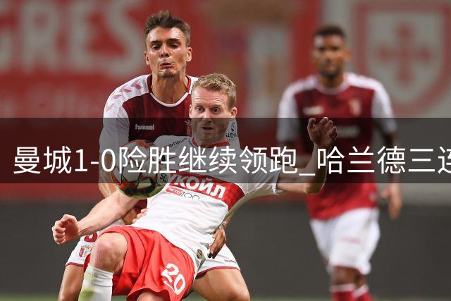 曼城1-0险胜继续领跑 哈兰德三连击助蓝月亮三连胜