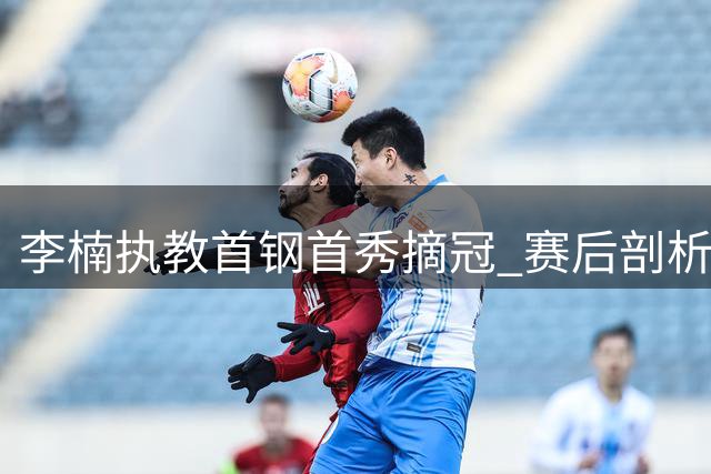 李楠执教首钢首秀摘冠 赛后剖析战术变化与新人表现